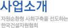협회주요사업 자원순환형 사회구축을 선도하는 한국건설자원협회
